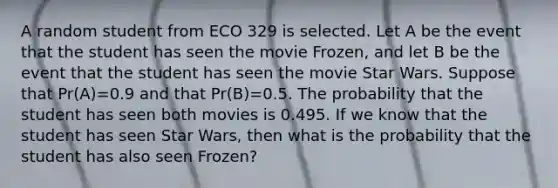 A random student from ECO 329 is selected. Let A be the event that the student has seen the movie Frozen, and let B be the event that the student has seen the movie Star Wars. Suppose that Pr(A)=0.9 and that Pr(B)=0.5. The probability that the student has seen both movies is 0.495. If we know that the student has seen Star Wars, then what is the probability that the student has also seen Frozen?