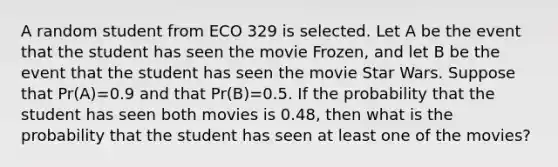 A random student from ECO 329 is selected. Let A be the event that the student has seen the movie Frozen, and let B be the event that the student has seen the movie Star Wars. Suppose that Pr(A)=0.9 and that Pr(B)=0.5. If the probability that the student has seen both movies is 0.48, then what is the probability that the student has seen at least one of the movies?