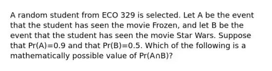 A random student from ECO 329 is selected. Let A be the event that the student has seen the movie Frozen, and let B be the event that the student has seen the movie Star Wars. Suppose that Pr(A)=0.9 and that Pr(B)=0.5. Which of the following is a mathematically possible value of Pr(A∩B)?