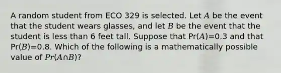 A random student from ECO 329 is selected. Let 𝐴 be the event that the student wears glasses, and let 𝐵 be the event that the student is <a href='https://www.questionai.com/knowledge/k7BtlYpAMX-less-than' class='anchor-knowledge'>less than</a> 6 feet tall. Suppose that Pr(𝐴)=0.3 and that Pr(𝐵)=0.8. Which of the following is a mathematically possible value of 𝑃𝑟(𝐴∩𝐵)?