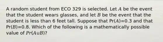 A random student from ECO 329 is selected. Let 𝐴 be the event that the student wears glasses, and let 𝐵 be the event that the student is <a href='https://www.questionai.com/knowledge/k7BtlYpAMX-less-than' class='anchor-knowledge'>less than</a> 6 feet tall. Suppose that Pr(𝐴)=0.3 and that Pr(𝐵)=0.8. Which of the following is a mathematically possible value of 𝑃𝑟(𝐴∪𝐵)?