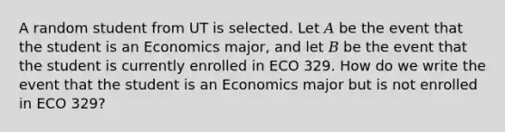 A random student from UT is selected. Let 𝐴 be the event that the student is an Economics major, and let 𝐵 be the event that the student is currently enrolled in ECO 329. How do we write the event that the student is an Economics major but is not enrolled in ECO 329?