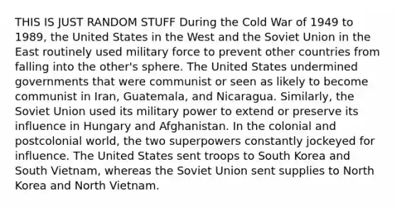 THIS IS JUST RANDOM STUFF During the Cold War of 1949 to 1989, the United States in the West and the Soviet Union in the East routinely used military force to prevent other countries from falling into the other's sphere. The United States undermined governments that were communist or seen as likely to become communist in Iran, Guatemala, and Nicaragua. Similarly, the Soviet Union used its military power to extend or preserve its influence in Hungary and Afghanistan. In the colonial and postcolonial world, the two superpowers constantly jockeyed for influence. The United States sent troops to South Korea and South Vietnam, whereas the Soviet Union sent supplies to North Korea and North Vietnam.