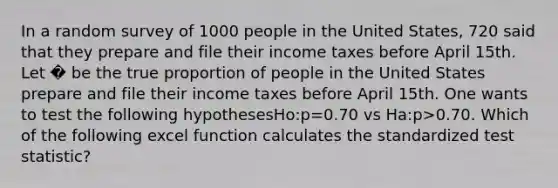 In a random survey of 1000 people in the United States, 720 said that they prepare and file their income taxes before April 15th. Let � be the true proportion of people in the United States prepare and file their income taxes before April 15th. One wants to test the following hypothesesHo:p=0.70 vs Ha:p>0.70. Which of the following excel function calculates the standardized test statistic?