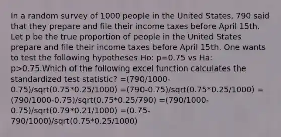 In a random survey of 1000 people in the United States, 790 said that they prepare and file their income taxes before April 15th. Let p be the true proportion of people in the United States prepare and file their income taxes before April 15th. One wants to test the following hypotheses Ho: p=0.75 vs Ha: p>0.75.Which of the following excel function calculates the standardized test statistic? =(790/1000-0.75)/sqrt(0.75*0.25/1000) =(790-0.75)/sqrt(0.75*0.25/1000) =(790/1000-0.75)/sqrt(0.75*0.25/790) =(790/1000-0.75)/sqrt(0.79*0.21/1000) =(0.75-790/1000)/sqrt(0.75*0.25/1000)