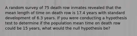 A random survey of 75 death row inmates revealed that the mean length of time on death row is 17.4 years with standard development of 6.3 years. If you were conducting a hypothesis test to determine if the population mean time on death row could be 15 years, what would the null hypothesis be?