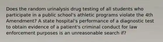 Does the random urinalysis drug testing of all students who participate in a public school's athletic programs violate the 4th Amendment? A state hospital's performance of a diagnostic test to obtain evidence of a patient's criminal conduct for law enforcement purposes is an unreasonable search if?