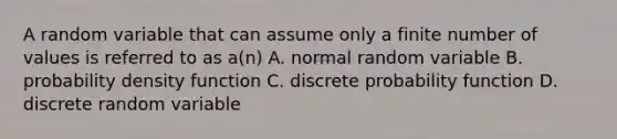 A random variable that can assume only a finite number of values is referred to as a(n) A. normal random variable B. probability density function C. discrete probability function D. discrete random variable