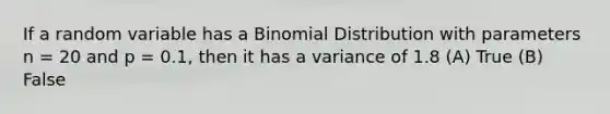 If a random variable has a Binomial Distribution with parameters n = 20 and p = 0.1, then it has a variance of 1.8 (A) True (B) False