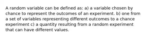 A random variable can be defined as: a) a variable chosen by chance to represent the outcomes of an experiment. b) one from a set of variables representing different outcomes to a chance experiment c) a quantity resulting from a random experiment that can have different values.