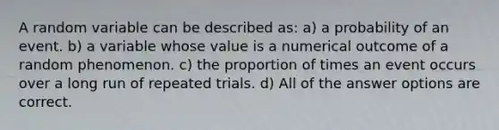 A random variable can be described as: a) a probability of an event. b) a variable whose value is a numerical outcome of a random phenomenon. c) the proportion of times an event occurs over a long run of repeated trials. d) All of the answer options are correct.