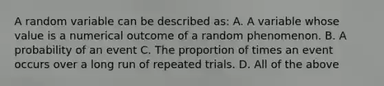 A random variable can be described as: A. A variable whose value is a numerical outcome of a random phenomenon. B. A probability of an event C. The proportion of times an event occurs over a long run of repeated trials. D. All of the above