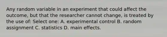 Any random variable in an experiment that could affect the outcome, but that the researcher cannot change, is treated by the use of: Select one: A. experimental control B. random assignment C. statistics D. main effects.