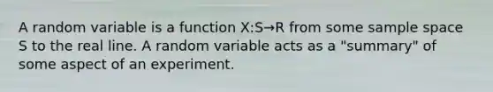 A random variable is a function X:S→R from some sample space S to the real line. A random variable acts as a "summary" of some aspect of an experiment.