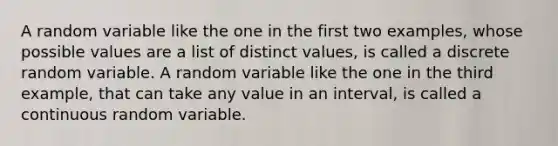 A random variable like the one in the first two examples, whose possible values are a list of distinct values, is called a discrete random variable. A random variable like the one in the third example, that can take any value in an interval, is called a continuous random variable.