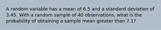 A random variable has a mean of 6.5 and a standard deviation of 3.45. With a random sample of 40 observations, what is the probability of obtaining a sample mean greater than 7.1?