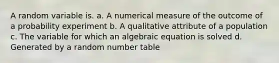 A random variable is. a. A numerical measure of the outcome of a probability experiment b. A qualitative attribute of a population c. The variable for which an algebraic equation is solved d. Generated by a random number table