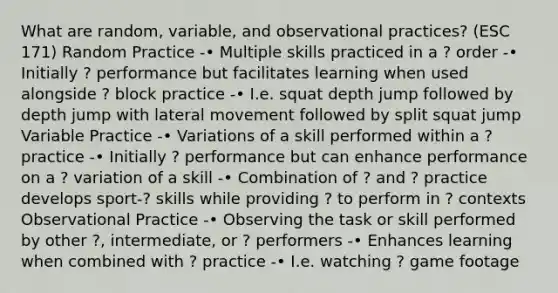 What are random, variable, and observational practices? (ESC 171) Random Practice -• Multiple skills practiced in a ? order -• Initially ? performance but facilitates learning when used alongside ? block practice -• I.e. squat depth jump followed by depth jump with lateral movement followed by split squat jump Variable Practice -• Variations of a skill performed within a ? practice -• Initially ? performance but can enhance performance on a ? variation of a skill -• Combination of ? and ? practice develops sport-? skills while providing ? to perform in ? contexts Observational Practice -• Observing the task or skill performed by other ?, intermediate, or ? performers -• Enhances learning when combined with ? practice -• I.e. watching ? game footage