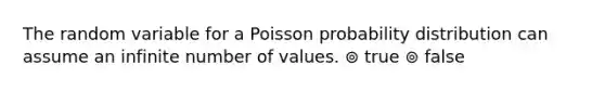 The random variable for a Poisson probability distribution can assume an infinite number of values. ⊚ true ⊚ false