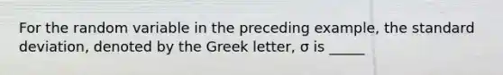 For the random variable in the preceding example, the standard deviation, denoted by the Greek letter, σ is _____