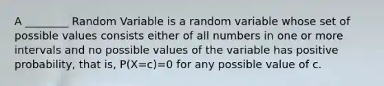 A ________ Random Variable is a random variable whose set of possible values consists either of all numbers in one or more intervals and no possible values of the variable has positive probability, that is, P(X=c)=0 for any possible value of c.