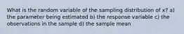 What is the random variable of the sampling distribution of x?̄ a) the parameter being estimated b) the response variable c) the observations in the sample d) the sample mean