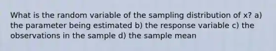 What is the random variable of the sampling distribution of x?̄ a) the parameter being estimated b) the response variable c) the observations in the sample d) the sample mean