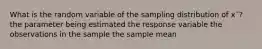 What is the random variable of the sampling distribution of x¯? the parameter being estimated the response variable the observations in the sample the sample mean