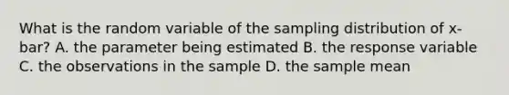 What is the random variable of the sampling distribution of x-bar? A. the parameter being estimated B. the response variable C. the observations in the sample D. the sample mean