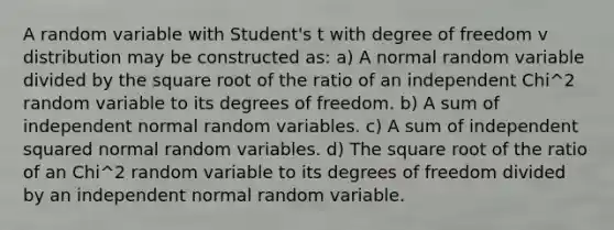 A random variable with Student's t with degree of freedom v distribution may be constructed as: a) A normal random variable divided by the square root of the ratio of an independent Chi^2 random variable to its degrees of freedom. b) A sum of independent normal random variables. c) A sum of independent squared normal random variables. d) The square root of the ratio of an Chi^2 random variable to its degrees of freedom divided by an independent normal random variable.