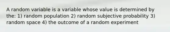 A random variable is a variable whose value is determined by the: 1) random population 2) random subjective probability 3) random space 4) the outcome of a random experiment