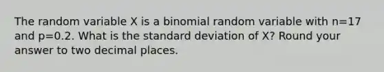 The random variable X is a binomial random variable with n=17 and p=0.2. What is the standard deviation of X? Round your answer to two decimal places.