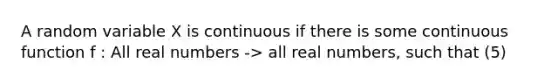 A random variable X is continuous if there is some continuous function f : All real numbers -> all real numbers, such that (5)