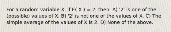 For a random variable X, if E( X ) = 2, then: A) '2' is one of the (possible) values of X. B) '2' is not one of the values of X. C) The simple average of the values of X is 2. D) None of the above.