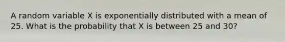 A random variable X is exponentially distributed with a mean of 25. What is the probability that X is between 25 and 30?