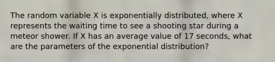 The random variable X is exponentially distributed, where X represents the waiting time to see a shooting star during a meteor shower. If X has an average value of 17 seconds, what are the parameters of the exponential distribution?