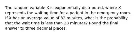 The random variable X is exponentially distributed, where X represents the waiting time for a patient in the emergency room. If X has an average value of 32 minutes, what is the probability that the wait time is less than 23 minutes? Round the final answer to three decimal places.