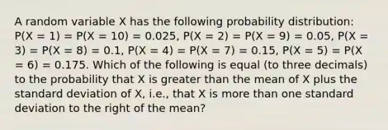 A random variable X has the following probability distribution: P(X = 1) = P(X = 10) = 0.025, P(X = 2) = P(X = 9) = 0.05, P(X = 3) = P(X = 8) = 0.1, P(X = 4) = P(X = 7) = 0.15, P(X = 5) = P(X = 6) = 0.175. Which of the following is equal (to three decimals) to the probability that X is greater than the mean of X plus the standard deviation of X, i.e., that X is more than one standard deviation to the right of the mean?