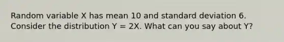 Random variable X has mean 10 and standard deviation 6. Consider the distribution Y = 2X. What can you say about Y?