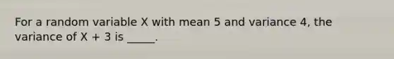 For a random variable X with mean 5 and variance 4, the variance of X + 3 is _____.