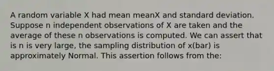 A random variable X had mean meanX and standard deviation. Suppose n independent observations of X are taken and the average of these n observations is computed. We can assert that is n is very large, the sampling distribution of x(bar) is approximately Normal. This assertion follows from the: