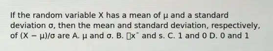 If the random variable X has a mean of µ and a standard deviation σ, then the mean and standard deviation, respectively, of (X − µ)/σ are A. μ and σ. B. ⎯x¯ and s. C. 1 and 0 D. 0 and 1