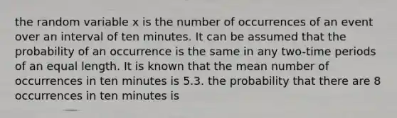 the random variable x is the number of occurrences of an event over an interval of ten minutes. It can be assumed that the probability of an occurrence is the same in any two-time periods of an equal length. It is known that the mean number of occurrences in ten minutes is 5.3. the probability that there are 8 occurrences in ten minutes is