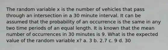 The random variable x is the number of vehicles that pass through an intersection in a 30 minute interval. It can be assumed that the probability of an occurrence is the same in any two time periods of an equal length. It is known that the mean number of occurrences in 30 minutes is 9. What is the expected value of the random variable x? a. 3 b. 2.7 c. 9 d. 30