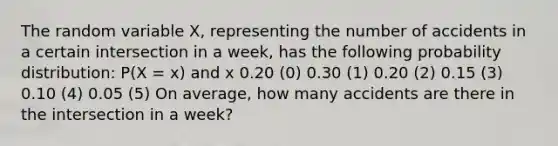 The random variable X, representing the number of accidents in a certain intersection in a week, has the following probability distribution: P(X = x) and x 0.20 (0) 0.30 (1) 0.20 (2) 0.15 (3) 0.10 (4) 0.05 (5) On average, how many accidents are there in the intersection in a week?