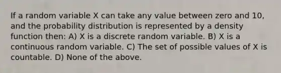 If a random variable X can take any value between zero and 10, and the probability distribution is represented by a density function then: A) X is a discrete random variable. B) X is a continuous random variable. C) The set of possible values of X is countable. D) None of the above.