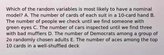 Which of the random variables is most likely to have a nominal model? A. The number of cards of each suit in a 10-card hand B. The number of people we check until we find someone with green eyes C. The number of cars inspected until we find three with bad mufflers D. The number of Democrats among a group of 2o randomly chosen adults E. The number of aces among the top 10 cards in a well-shuffled deck