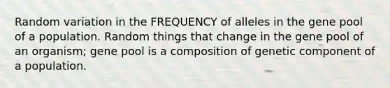 Random variation in the FREQUENCY of alleles in the gene pool of a population. Random things that change in the gene pool of an organism; gene pool is a composition of genetic component of a population.