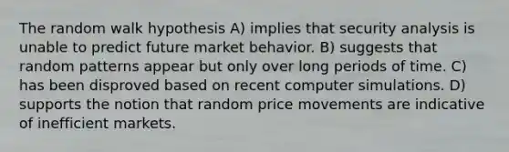 The random walk hypothesis A) implies that security analysis is unable to predict future market behavior. B) suggests that random patterns appear but only over long periods of time. C) has been disproved based on recent computer simulations. D) supports the notion that random price movements are indicative of inefficient markets.