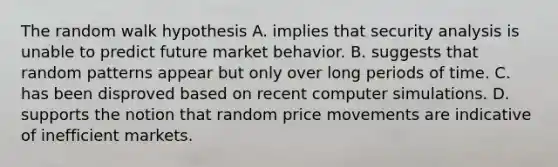 The random walk hypothesis A. implies that security analysis is unable to predict future market behavior. B. suggests that random patterns appear but only over long periods of time. C. has been disproved based on recent computer simulations. D. supports the notion that random price movements are indicative of inefficient markets.